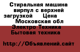 Стиральная машина вирпул с верхней загрузкой.  › Цена ­ 2 000 - Московская обл. Электро-Техника » Бытовая техника   